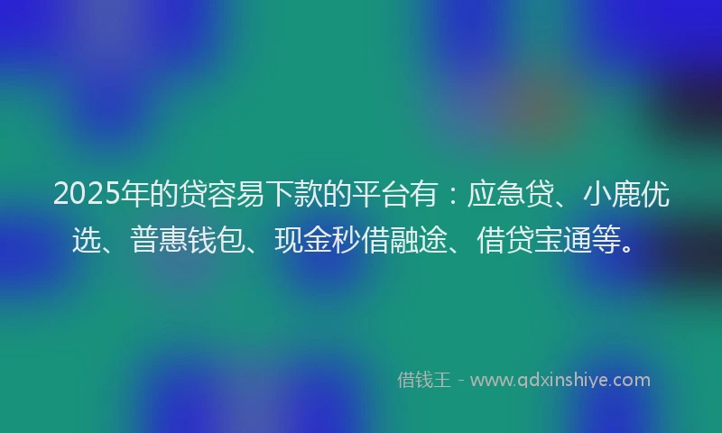 2025年的贷容易下款的平台有：应急贷、小鹿优选、普惠钱包、现金秒借融途、借贷宝通等。