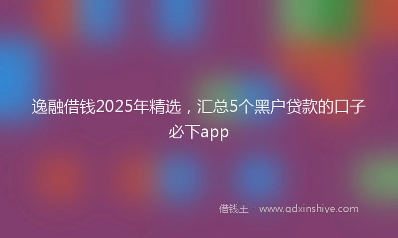 逸融借钱2025年精选，汇总5个黑户贷款的口子必下app