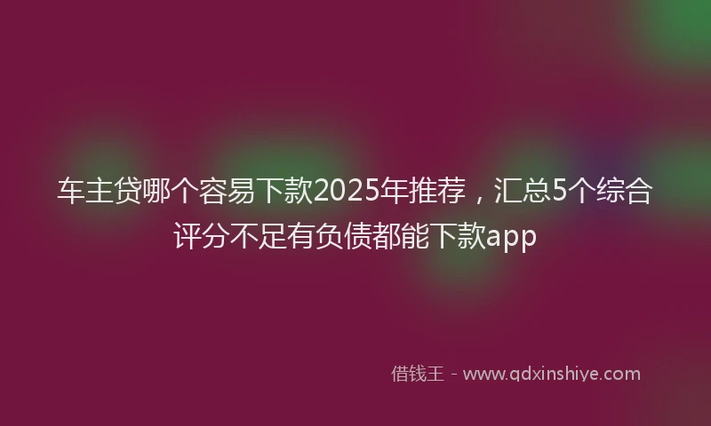 车主贷哪个容易下款2025年推荐，汇总5个综合评分不足有负债都能下款app
