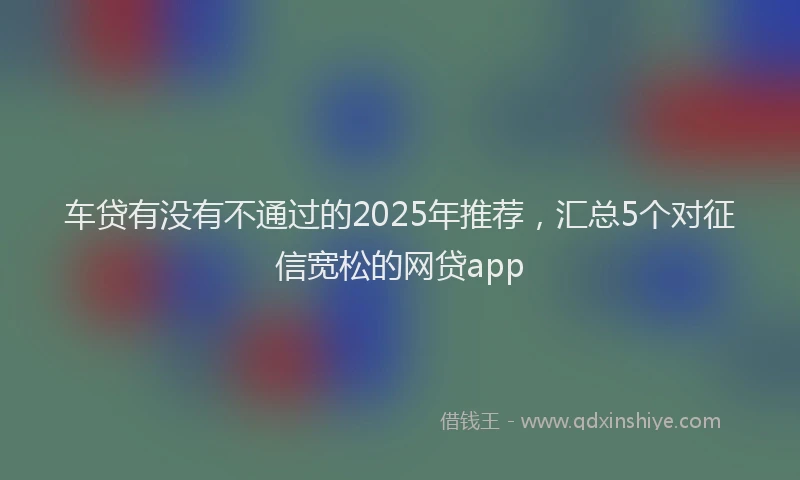 车贷有没有不通过的2025年推荐，汇总5个对征信宽松的网贷app