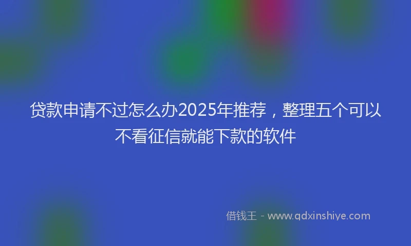 贷款申请不过怎么办2025年推荐，整理五个可以不看征信就能下款的软件