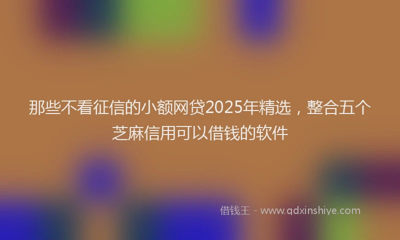 那些不看征信的小额网贷2025年精选，整合五个芝麻信用可以借钱的软件