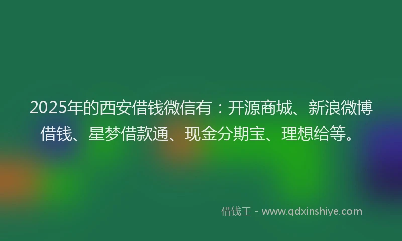 2025年的西安借钱微信有：开源商城、新浪微博借钱、星梦借款通、现金分期宝、理想给等。