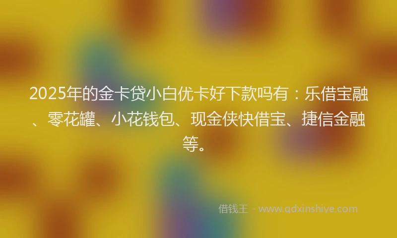 2025年的金卡贷小白优卡好下款吗有：乐借宝融、零花罐、小花钱包、现金侠快借宝、捷信金融等。