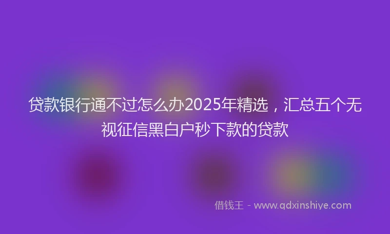贷款银行通不过怎么办2025年精选，汇总五个无视征信黑白户秒下款的贷款