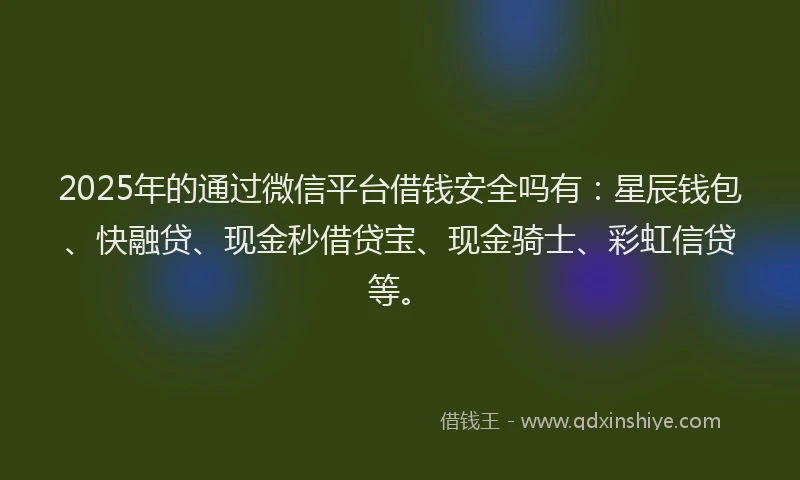 2025年的通过微信平台借钱安全吗有：星辰钱包、快融贷、现金秒借贷宝、现金骑士、彩虹信贷等。