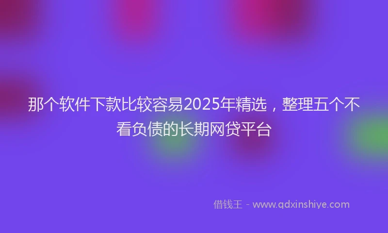那个软件下款比较容易2025年精选，整理五个不看负债的长期网贷平台