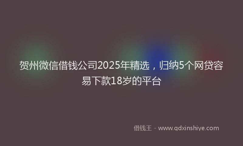 贺州微信借钱公司2025年精选，归纳5个网贷容易下款18岁的平台