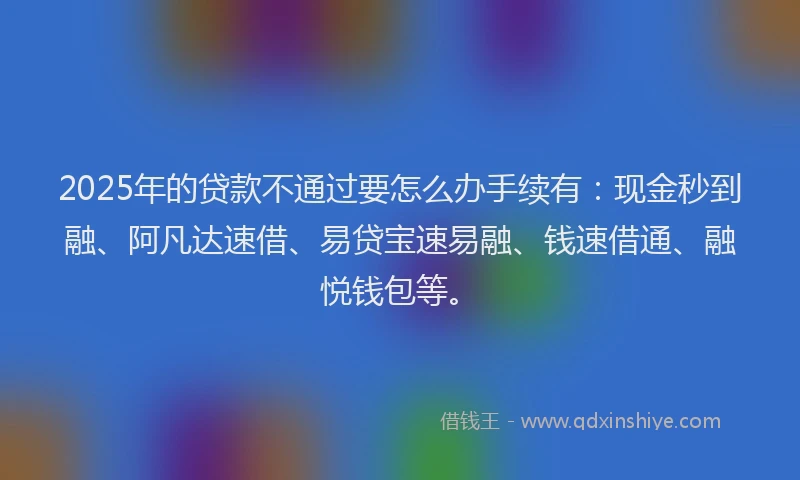 2025年的贷款不通过要怎么办手续有：现金秒到融、阿凡达速借、易贷宝速易融、钱速借通、融悦钱包等。