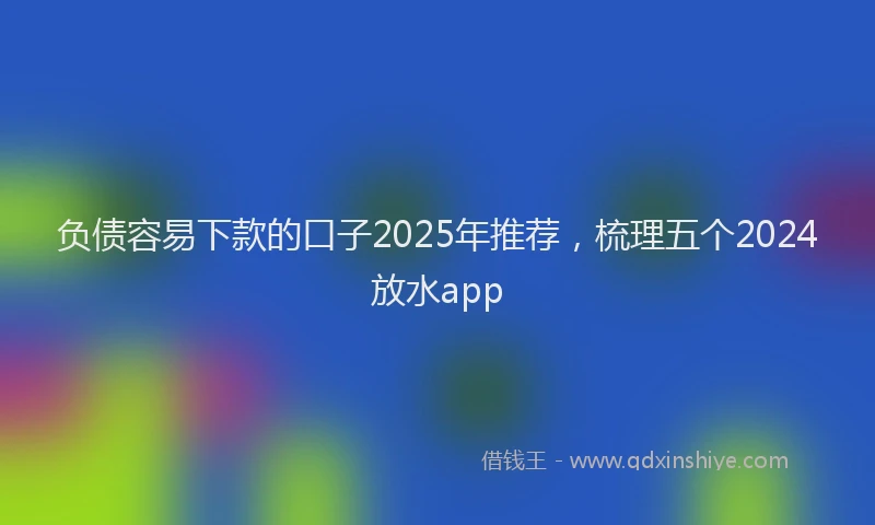 负债容易下款的口子2025年推荐，梳理五个2024放水app