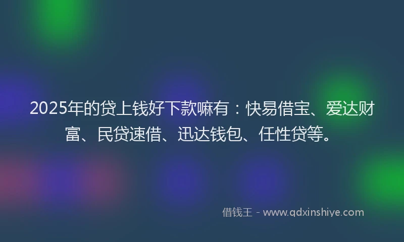 2025年的贷上钱好下款嘛有：快易借宝、爱达财富、民贷速借、迅达钱包、任性贷等。