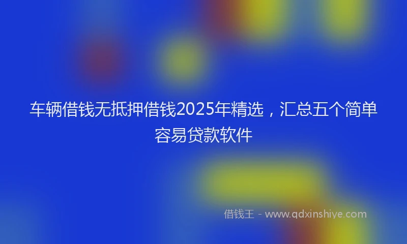 车辆借钱无抵押借钱2025年精选，汇总五个简单容易贷款软件