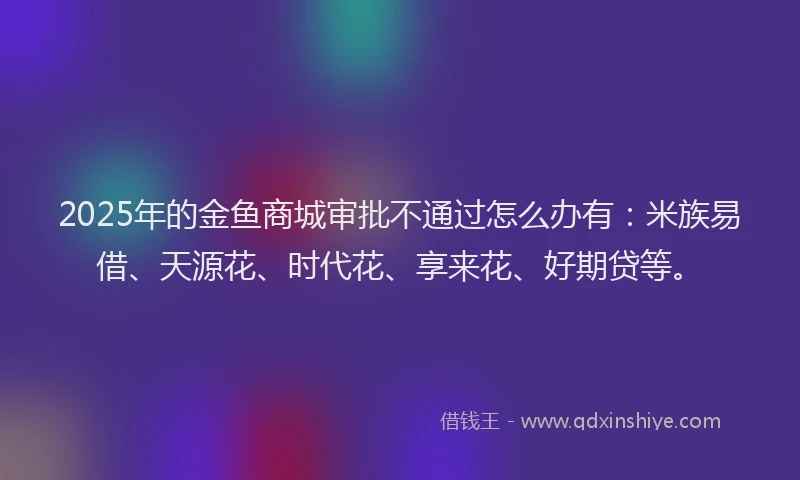 2025年的金鱼商城审批不通过怎么办有：米族易借、天源花、时代花、享来花、好期贷等。