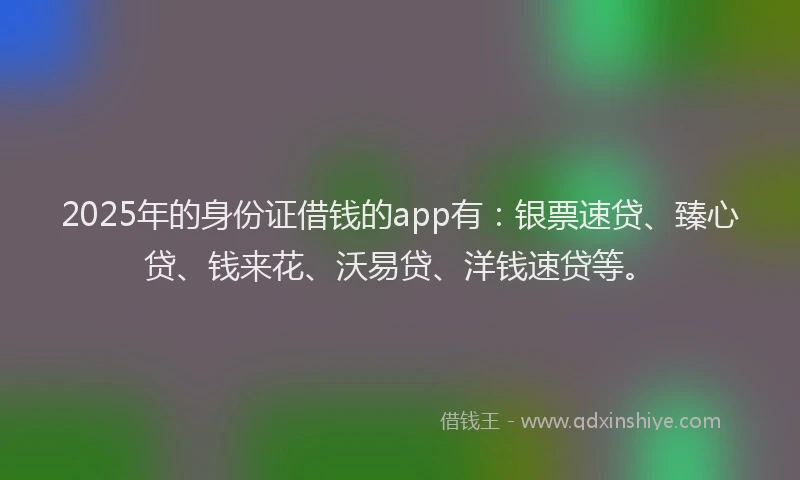 2025年的身份证借钱的app有：银票速贷、臻心贷、钱来花、沃易贷、洋钱速贷等。