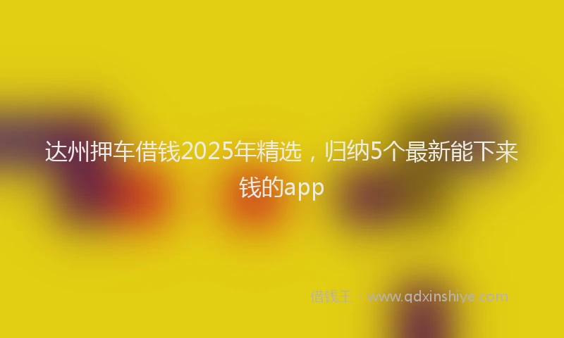 达州押车借钱2025年精选，归纳5个最新能下来钱的app