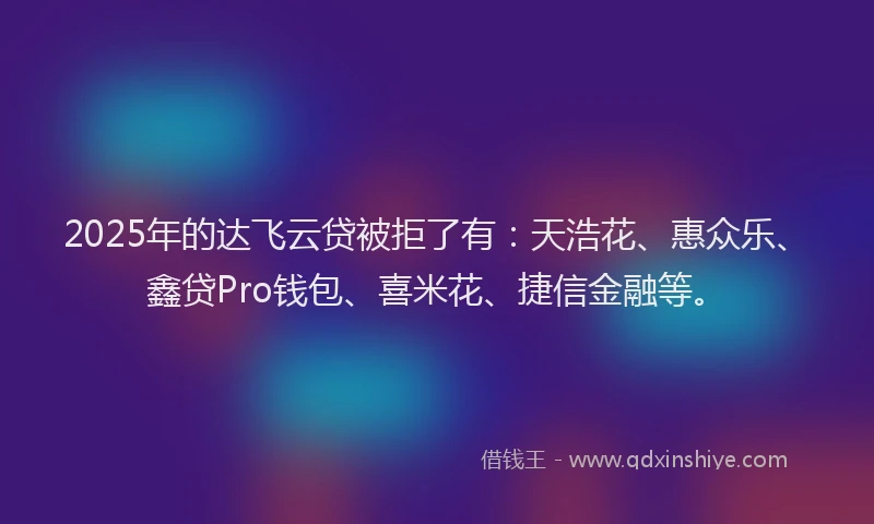2025年的达飞云贷被拒了有：天浩花、惠众乐、鑫贷Pro钱包、喜米花、捷信金融等。