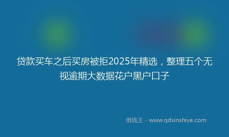 贷款买车之后买房被拒2025年精选，整理五个无视逾期大数据花户黑户口子