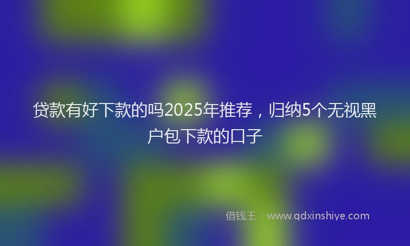 贷款有好下款的吗2025年推荐，归纳5个无视黑户包下款的口子