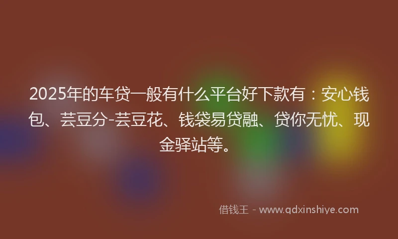2025年的车贷一般有什么平台好下款有：安心钱包、芸豆分-芸豆花、钱袋易贷融、贷你无忧、现金驿站等。