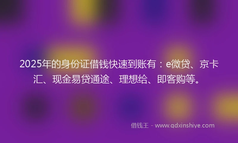 2025年的身份证借钱快速到账有：e微贷、京卡汇、现金易贷通途、理想给、即客购等。