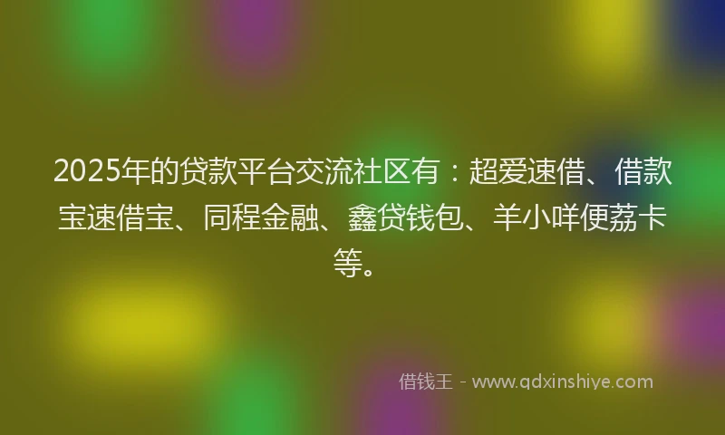 2025年的贷款平台交流社区有：超爱速借、借款宝速借宝、同程金融、鑫贷钱包、羊小咩便荔卡等。