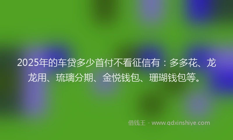 2025年的车贷多少首付不看征信有：多多花、龙龙用、琉璃分期、金悦钱包、珊瑚钱包等。
