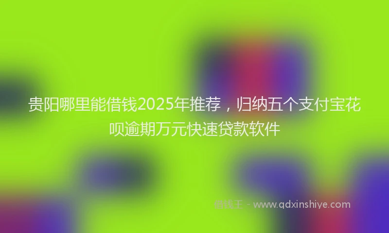 贵阳哪里能借钱2025年推荐，归纳五个支付宝花呗逾期万元快速贷款软件