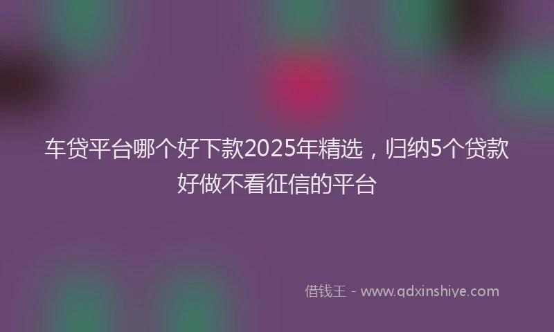 车贷平台哪个好下款2025年精选，归纳5个贷款好做不看征信的平台