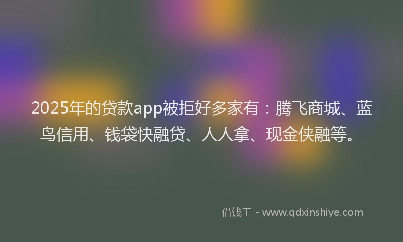 2025年的贷款app被拒好多家有：腾飞商城、蓝鸟信用、钱袋快融贷、人人拿、现金侠融等。
