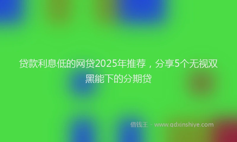 贷款利息低的网贷2025年推荐，分享5个无视双黑能下的分期贷