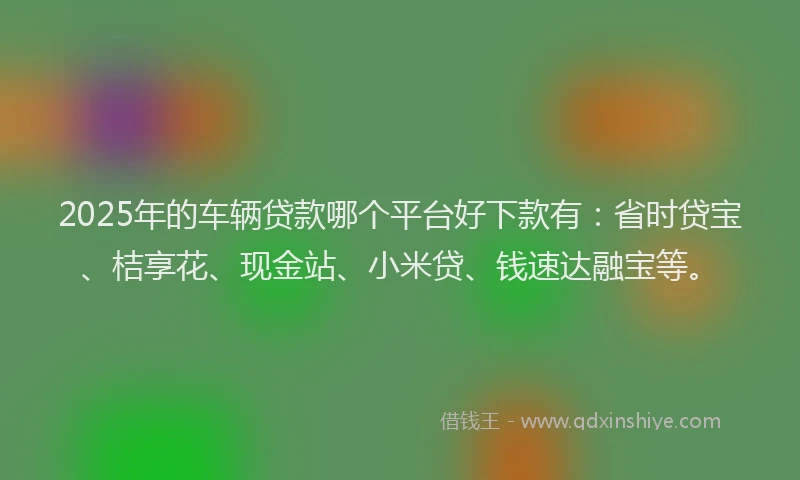 2025年的车辆贷款哪个平台好下款有：省时贷宝、桔享花、现金站、小米贷、钱速达融宝等。