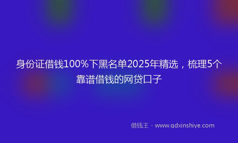 身份证借钱100%下黑名单2025年精选，梳理5个靠谱借钱的网贷口子