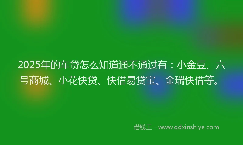 2025年的车贷怎么知道通不通过有：小金豆、六号商城、小花快贷、快借易贷宝、金瑞快借等。