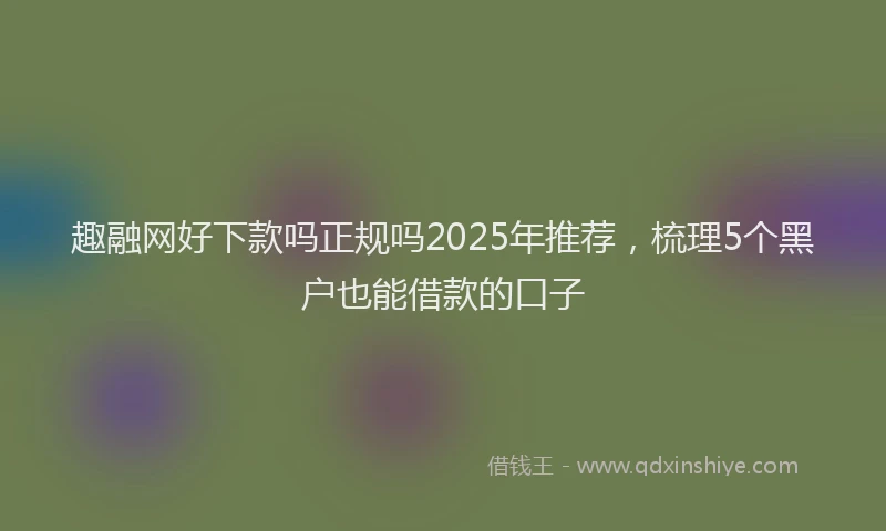 趣融网好下款吗正规吗2025年推荐，梳理5个黑户也能借款的口子