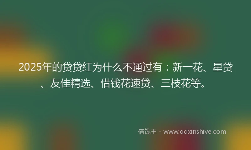 2025年的贷贷红为什么不通过有：新一花、星贷、友佳精选、借钱花速贷、三枝花等。