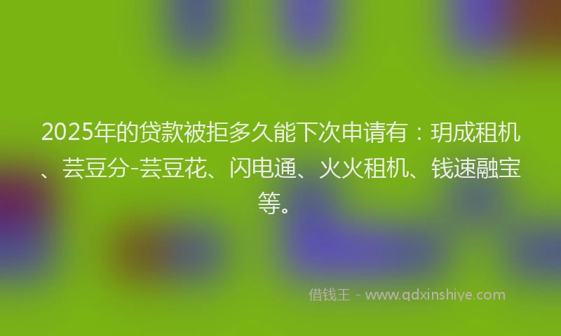 2025年的贷款被拒多久能下次申请有：玥成租机、芸豆分-芸豆花、闪电通、火火租机、钱速融宝等。