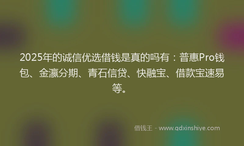 2025年的诚信优选借钱是真的吗有：普惠Pro钱包、金瀛分期、青石信贷、快融宝、借款宝速易等。