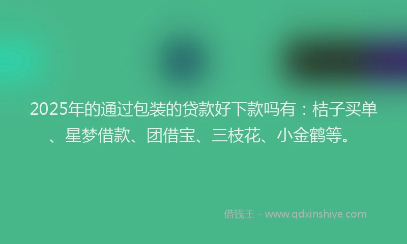 2025年的通过包装的贷款好下款吗有：桔子买单、星梦借款、团借宝、三枝花、小金鹤等。