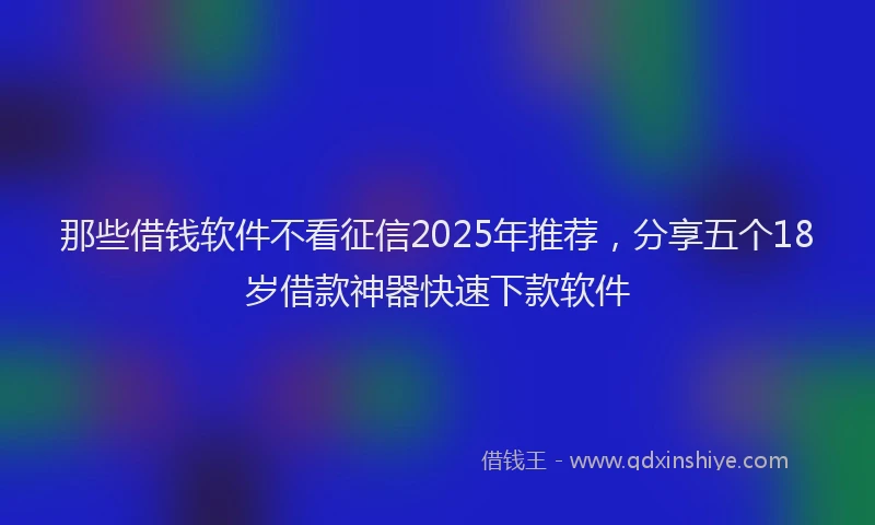 那些借钱软件不看征信2025年推荐，分享五个18岁借款神器快速下款软件