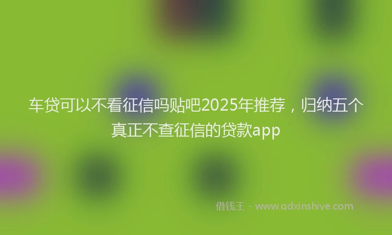 车贷可以不看征信吗贴吧2025年推荐，归纳五个真正不查征信的贷款app