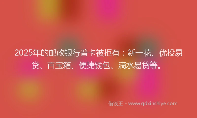 2025年的邮政银行普卡被拒有：新一花、优投易贷、百宝箱、便捷钱包、滴水易贷等。