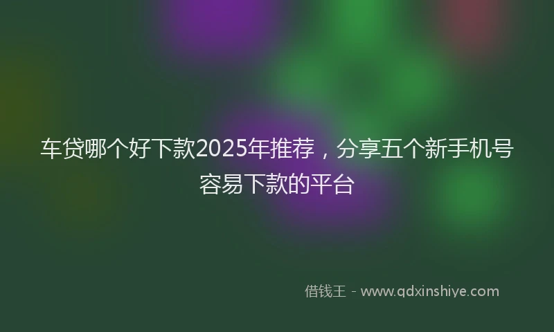 车贷哪个好下款2025年推荐，分享五个新手机号容易下款的平台