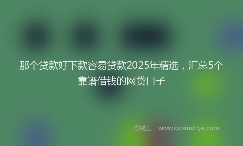 那个贷款好下款容易贷款2025年精选，汇总5个靠谱借钱的网贷口子