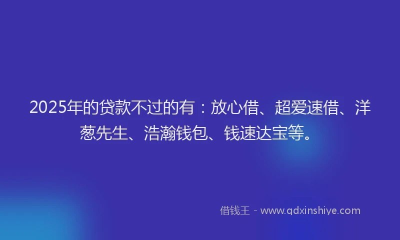 2025年的贷款不过的有：放心借、超爱速借、洋葱先生、浩瀚钱包、钱速达宝等。