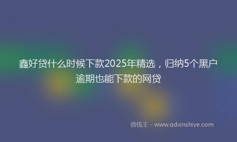 鑫好贷什么时候下款2025年精选，归纳5个黑户逾期也能下款的网贷