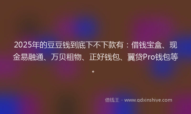 2025年的豆豆钱到底下不下款有：借钱宝盒、现金易融通、万贝租物、正好钱包、翼贷Pro钱包等。