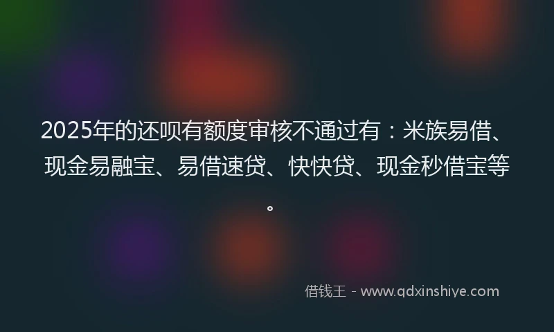 2025年的还呗有额度审核不通过有：米族易借、现金易融宝、易借速贷、快快贷、现金秒借宝等。