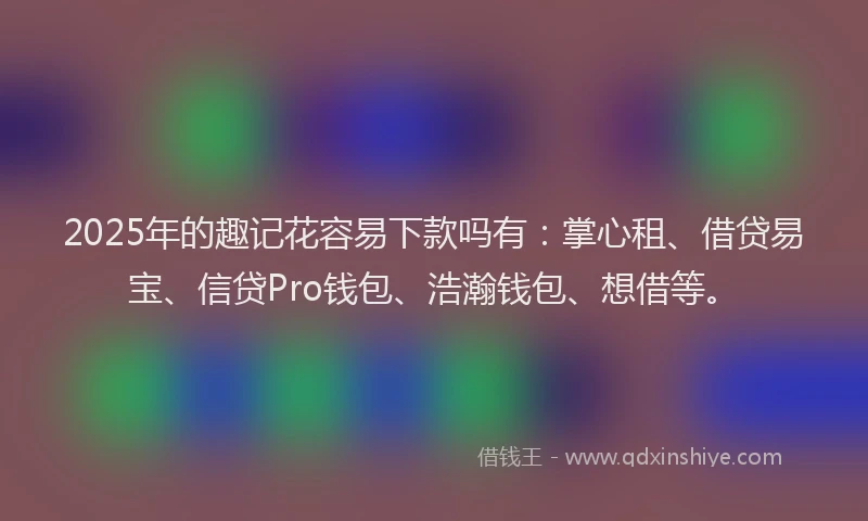 2025年的趣记花容易下款吗有：掌心租、借贷易宝、信贷Pro钱包、浩瀚钱包、想借等。