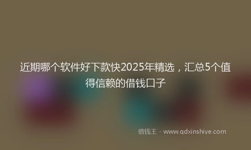 近期哪个软件好下款快2025年精选，汇总5个值得信赖的借钱口子