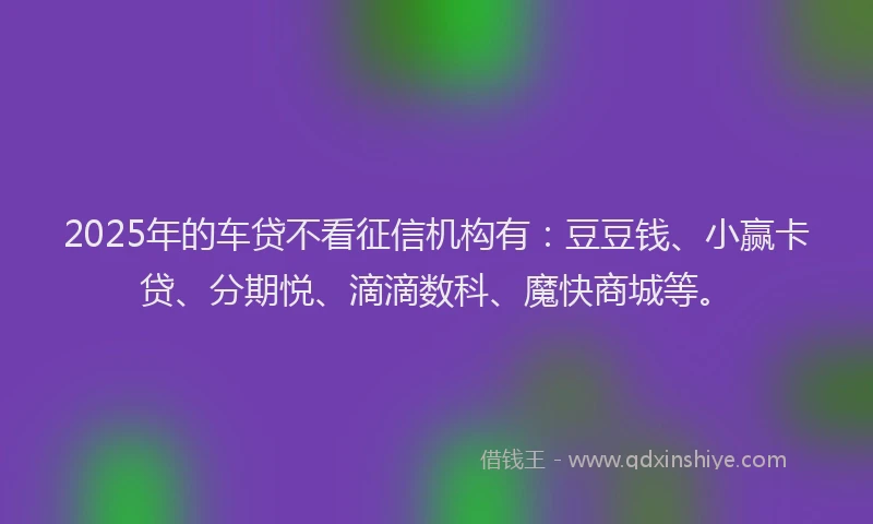 2025年的车贷不看征信机构有：豆豆钱、小赢卡贷、分期悦、滴滴数科、魔快商城等。